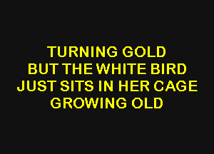 TURNING GOLD
BUT THEWHITE BIRD
JUST SITS IN HER CAGE
GROWING OLD