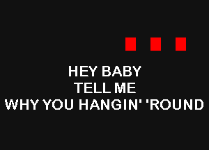 HEY BABY

TELL ME
WHY YOU HANGIN' 'ROUND