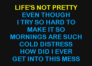 LIFE'S NOT PRETTY
EVEN THOUGH
I TRY SO HARD TO
MAKE IT SO
MORNINGS ARE SUCH
COLD DISTRESS
HOW DID I EVER
GET INTO THIS MESS