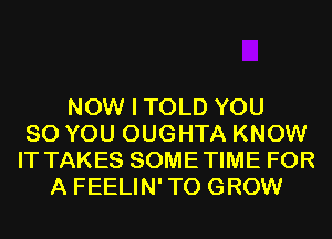 NOW I TOLD YOU
SO YOU OUGHTA KNOW
IT TAKES SOMETIME FOR
A FEELIN'TO GROW