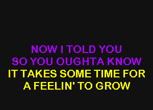 IT TAKES SOME TIME FOR
A FEELIN' TO GROW