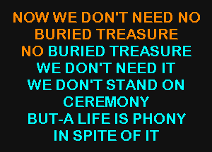 NOW WE DON'T NEED N0
BURIED TREASURE
N0 BURIED TREASURE
WE DON'T NEED IT
WE DON'T STAND 0N
CEREMONY
BUT-A LIFE IS PHONY
IN SPITE OF IT
