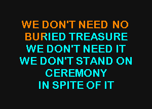 WE DON'T NEED NO
BURIED TREASURE
WE DON'T NEED IT

WE DON'T STAND ON

CEREMONY
IN SPITE OF IT