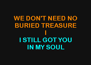 WE DON'T NEED NO
BURIED TREASURE
I
ISTILL GOT YOU
IN MY SOUL