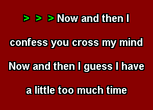t? r) Now and then I

confess you cross my mind

Now and then I guess I have

a little too much time