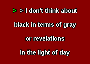 t- r I don't think about
black in terms of gray

or revelations

in the light of day