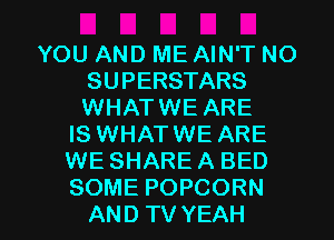 YOU AND ME AIN'T NO
SUPERSTARS
WHATWE ARE

IS WHATWE ARE
WE SHARE A BED

SOME POPCORN
AND TV YEAH l