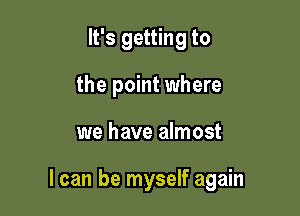 It's getting to
the point where

we have almost

I can be myself again