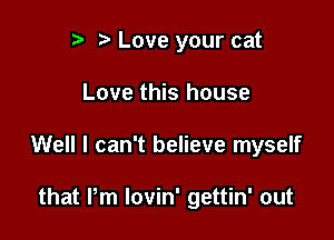 p t' Love your cat

Love this house

Well I can't believe myself

that Pm lovin' gettin' out