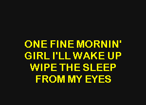 ONE FINEMORNIN'
GIRL I'LLWAKE UP
WIPETHESLEEP
FROM MY EYES

g