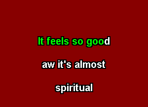 It feels so good

aw it's almost

spiritual