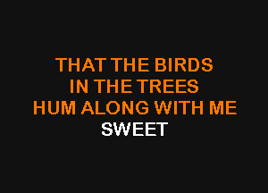THAT THE BIRDS
IN THE TREES

HUM ALONG WITH ME
SWEET