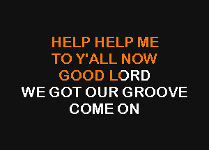 HELP HELP ME
TO Y'ALL NOW

GOOD LORD
WE GOT OUR GROOVE
COME ON