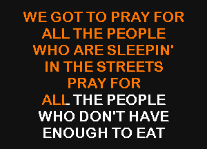 WE GOT TO PRAY FOR
ALL THE PEOPLE
WHO ARE SLEEPIN'
IN THE STREETS
PRAY FOR
ALL THE PEOPLE

WHO DON'T HAVE
ENOUGH TO EAT l