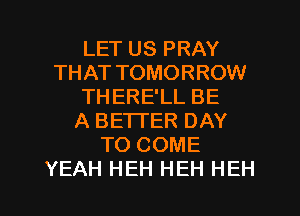LET US PRAY
THAT TOMORROW
THERE'LL BE
A BETTER DAY
TO COME

YEAH HEH HEH HEH l