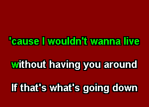 'cause I wouldn't wanna live
without having you around

If that's what's going down