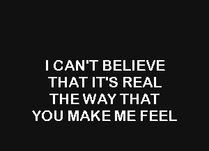 I CAN'T BELIEVE

THAT IT'S REAL
THE WAY THAT
YOU MAKE ME FEEL