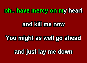 oh.. have mercy on my heart

and kill me now

You might as well go ahead

and just lay me down