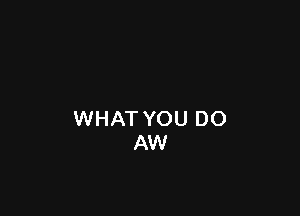 WHAT YOU DO
AW