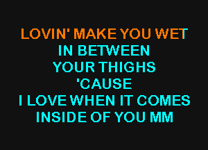 LOVIN' MAKEYOU WET
IN BETWEEN
YOURTHIGHS
'CAUSE
I LOVE WHEN IT COMES
INSIDE OF YOU MM