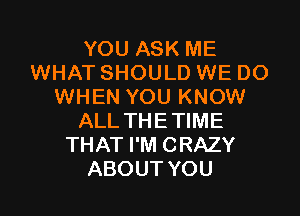 YOU ASK ME
WHAT SHOULD WE DO
WHEN YOU KNOW

ALL THE TIME
THAT I'M CRAZY
ABOUT YOU