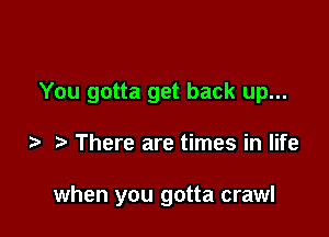 You gotta get back up...

There are times in life

when you gotta crawl