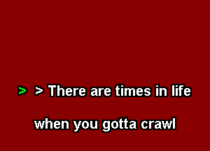 There are times in life

when you gotta crawl