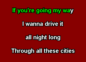 If you're going my way

lwanna drive it
all night long

Through all these cities