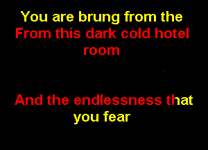 You are brung from the
From this dark cold hotel
room

And the endlessness that
you fear