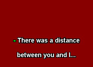 - There was a distance

between you and I...