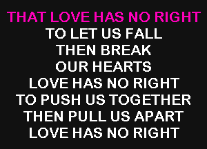 TO LET US FALL
THEN BREAK
OUR HEARTS
LOVE HAS NO RIGHT
TO PUSH US TOGETHER
TH EN PULL US APART
LOVE HAS NO RIGHT