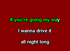 If you're going my way

lwanna drive it

all night long