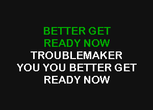 TROUBLEMAKER
YOU YOU BE'ITER GET
READY NOW