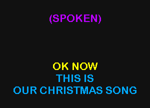 OK NOW
THIS IS
OUR CHRISTMAS SONG