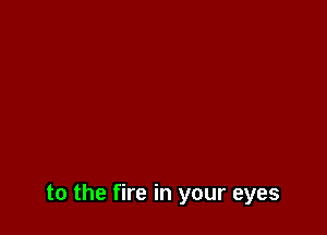 to the fire in your eyes