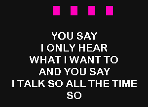 YOU SAY
I ONLY HEAR

WHAT I WANT TO
AND YOU SAY
I TALK 80 ALL THE TIME
80