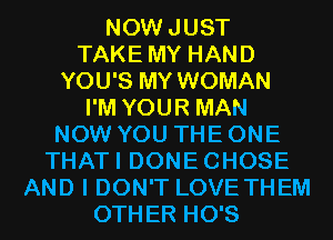 NOWJUST
TAKE MY HAND
YOU'S MY WOMAN
I'M YOUR MAN
NOW YOU THE ONE
THATI DONECHOSE
AND I DON'T LOVE THEM
OTHER HO'S