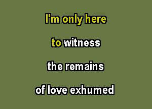 I'm only here

to witness
the remains

of love exhumed