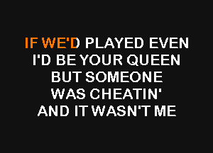 IF WE'D PLAYED EVEN
I'D BE YOUR QUEEN
BUT SOMEONE
WAS CHEATIN'
AND IT WASN'T ME