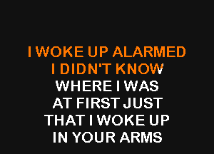 IWOKE UP ALARMED
I DIDN'T KNOW
WHERE I WAS
AT FIRSTJUST

THAT I WOKE UP
IN YOUR ARMS