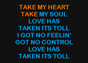 TAKE MY HEART
TAKE MY SOUL
LOVE HAS
TAKEN ITS TOLL
I GOT NO FEELIN'
GOT NO CONTROL

LOVE HAS
TAKEN ITS TOLL l