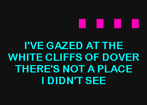 I'VE GAZED AT THE
WHITE CLIFFS 0F DOVER
THERE'S NOT A PLACE
I DIDN'T SEE