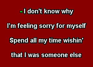 - I don't know why

Pm feeling sorry for myself

Spend all my time wishin'

that I was someone else