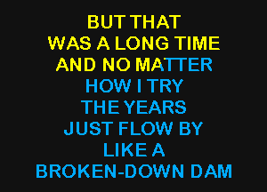 BUT THAT
WAS A LONG TIME
AND NO MATTER
HOW I TRY
THEYEARS
JUST FLOW BY
LIKE A
BROKEN-DOWN DAM