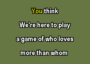 You think

We're here to play

a game of who loves

more than whom