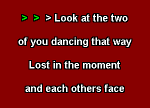 t- it t' Look at the two

of you dancing that way

Lost in the moment

and each others face