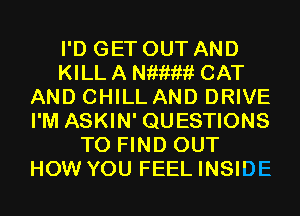 I'D GET OUT AND
KILL A Niiiwii CAT
AND CHILL AND DRIVE
I'M ASKIN' QUESTIONS
TO FIND OUT
HOW YOU FEEL INSIDE