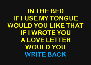 IN THE BED
IF I USE MYTONGUE
WOULD YOU LIKETHAT
IF I WROTE YOU
A LOVE LETI'ER
WOULD YOU
WRITE BACK