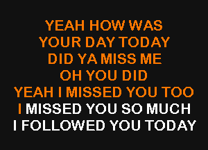 YEAH HOW WAS
YOUR DAY TODAY
DID YA MISS ME
0H YOU DID
YEAH I MISSED YOU TOO
I MISSED YOU SO MUCH
I FOLLOWED YOU TODAY
