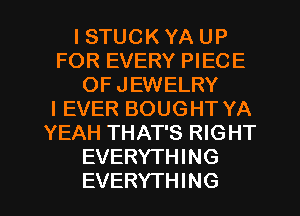 l STUCK YA UP
FOR EVERY PIECE
OF JEWELRY
I EVER BOUGHT YA
YEAH THAT'S RIGHT
EVERYTHING

EVERYTHING l